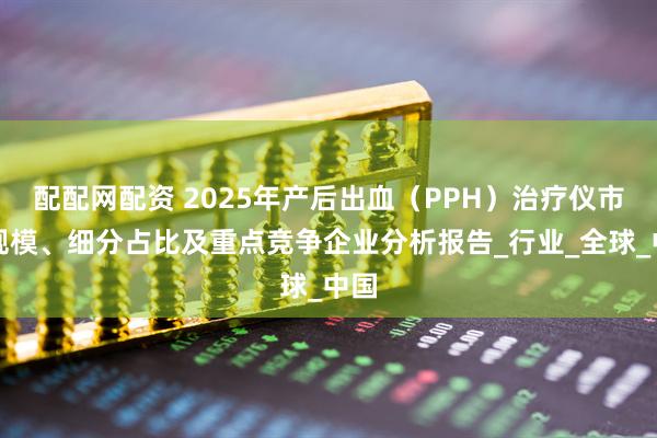 配配网配资 2025年产后出血（PPH）治疗仪市场规模、细分占比及重点竞争企业分析报告_行业_全球_中国