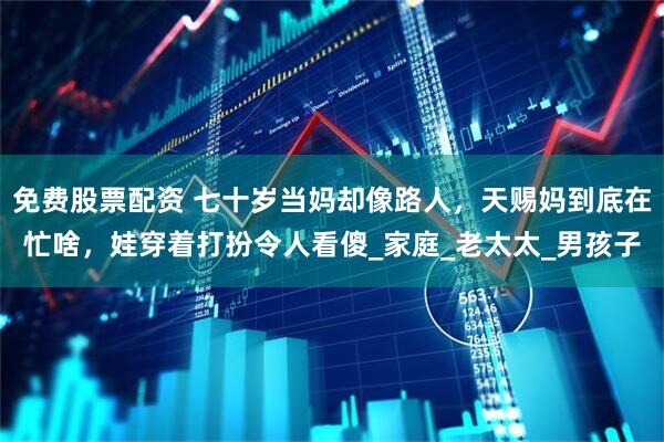 免费股票配资 七十岁当妈却像路人，天赐妈到底在忙啥，娃穿着打扮令人看傻_家庭_老太太_男孩子