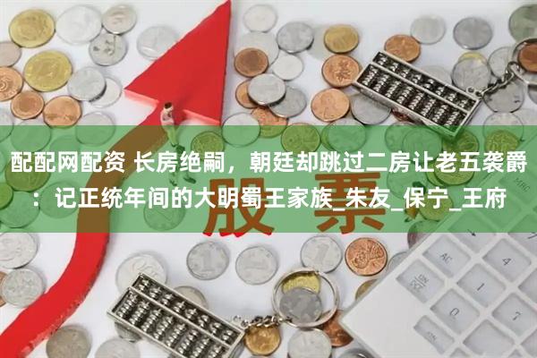 配配网配资 长房绝嗣，朝廷却跳过二房让老五袭爵：记正统年间的大明蜀王家族_朱友_保宁_王府