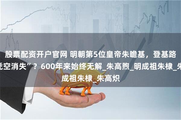 股票配资开户官网 明朝第5位皇帝朱瞻基，登基路上“凭空消失”？600年来始终无解_朱高煦_明成祖朱棣_朱高炽