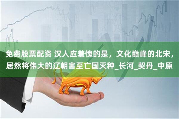 免费股票配资 汉人应羞愧的是，文化巅峰的北宋，居然将伟大的辽朝害至亡国灭种_长河_契丹_中原