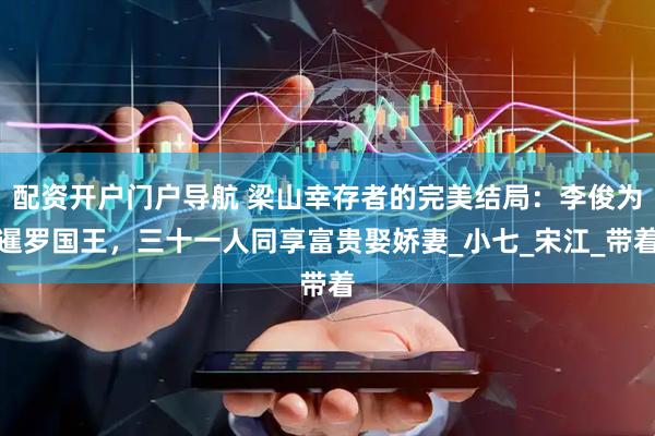 配资开户门户导航 梁山幸存者的完美结局：李俊为暹罗国王，三十一人同享富贵娶娇妻_小七_宋江_带着