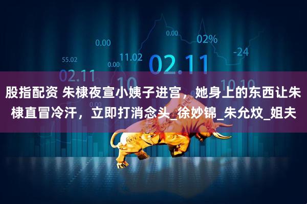 股指配资 朱棣夜宣小姨子进宫，她身上的东西让朱棣直冒冷汗，立即打消念头_徐妙锦_朱允炆_姐夫