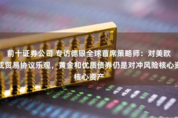 前十证券公司 专访德银全球首席策略师：对美欧达成贸易协议乐观，黄金和优质债券仍是对冲风险核心资产