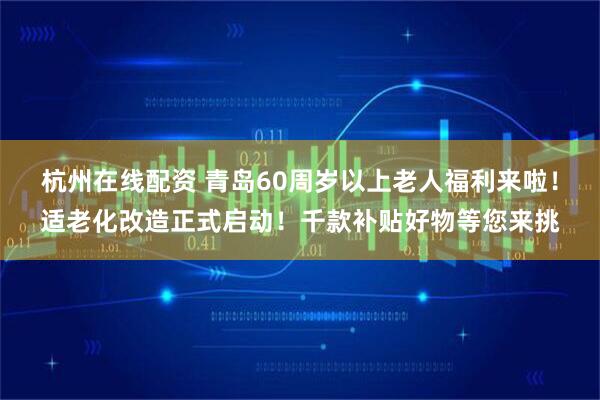 杭州在线配资 青岛60周岁以上老人福利来啦！适老化改造正式启动！千款补贴好物等您来挑