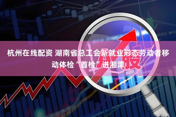 杭州在线配资 湖南省总工会新就业形态劳动者移动体检“首检”进湘潭