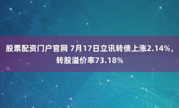 股票配资门户官网 7月17日立讯转债上涨2.14%，转股溢价率73.18%