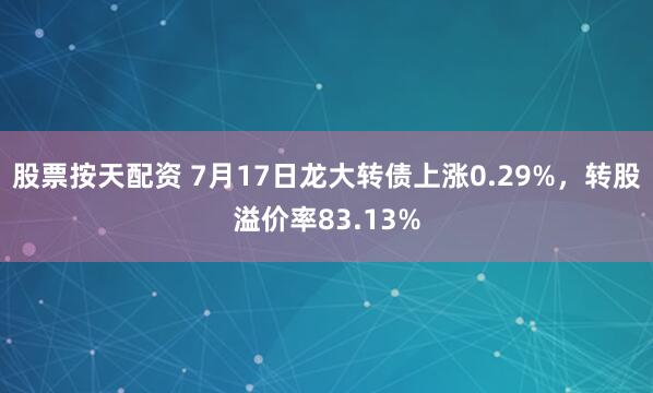 股票按天配资 7月17日龙大转债上涨0.29%，转股溢价率83.13%