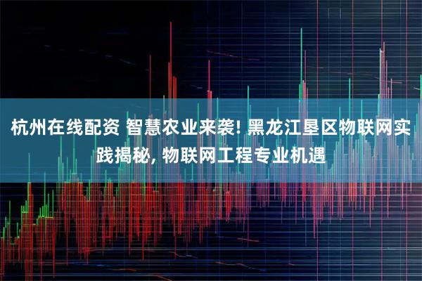 杭州在线配资 智慧农业来袭! 黑龙江垦区物联网实践揭秘, 物联网工程专业机遇