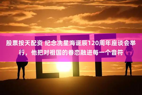 股票按天配资 纪念冼星海诞辰120周年座谈会举行，他把对祖国的眷恋融进每一个音符