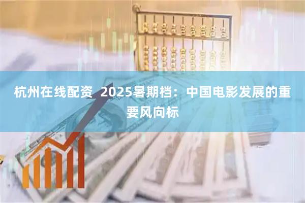 杭州在线配资  2025暑期档：中国电影发展的重要风向标