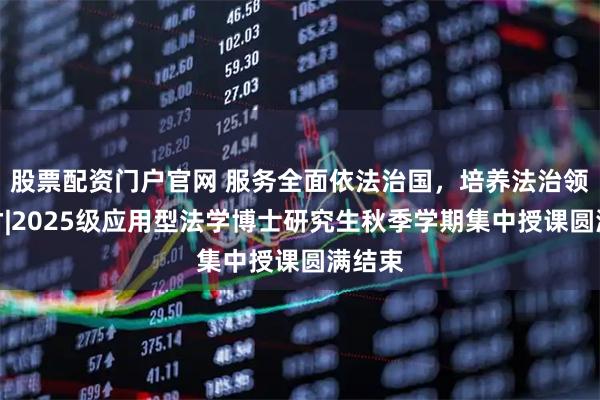 股票配资门户官网 服务全面依法治国，培养法治领军人才|2025级应用型法学博士研究生秋季学期集中授课圆满结束