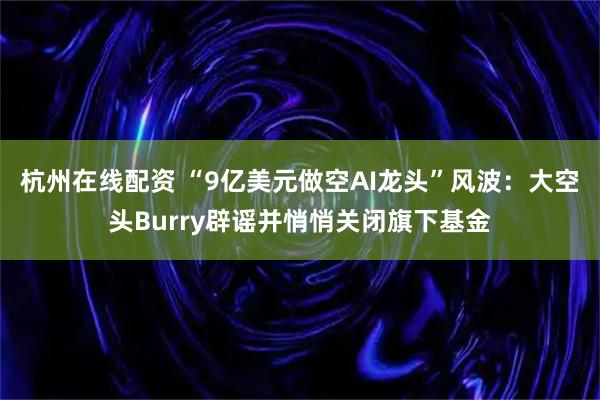 杭州在线配资 “9亿美元做空AI龙头”风波：大空头Burry辟谣并悄悄关闭旗下基金